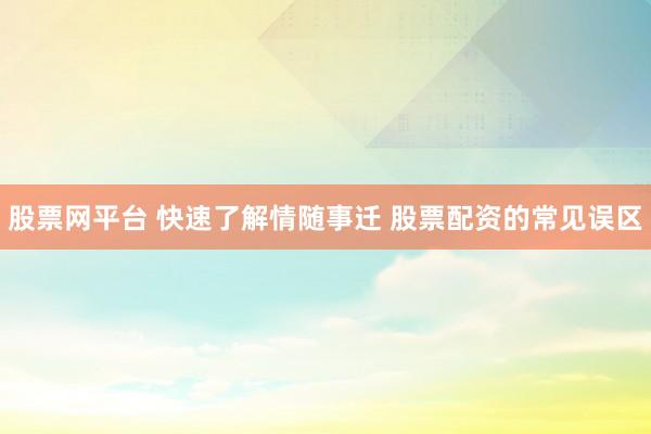 股票网平台 快速了解情随事迁 股票配资的常见误区
