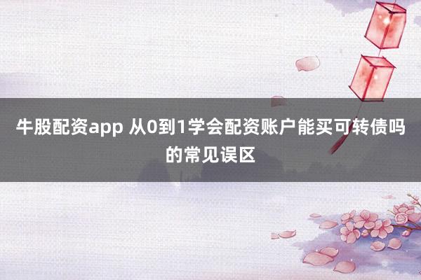 牛股配资app 从0到1学会配资账户能买可转债吗的常见误区
