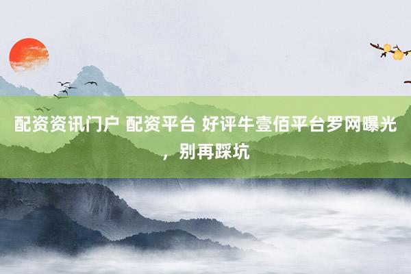 配资资讯门户 配资平台 好评牛壹佰平台罗网曝光，别再踩坑