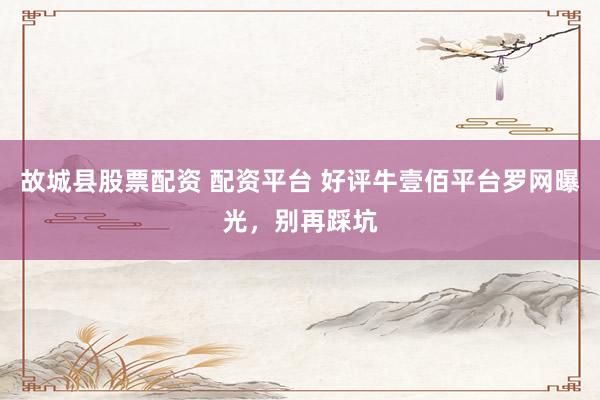 故城县股票配资 配资平台 好评牛壹佰平台罗网曝光，别再踩坑
