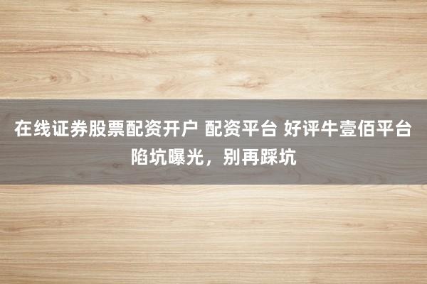 在线证券股票配资开户 配资平台 好评牛壹佰平台陷坑曝光，别再踩坑