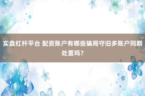 实盘杠杆平台 配资账户有哪些骗局守旧多账户同期处置吗？
