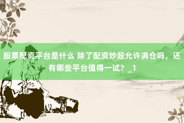 股票配资平台是什么 除了配资炒股允许满仓吗，还有哪些平台值得一试？_1