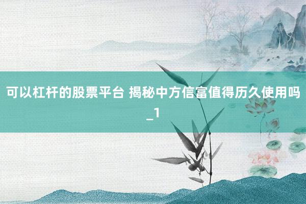 可以杠杆的股票平台 揭秘中方信富值得历久使用吗_1