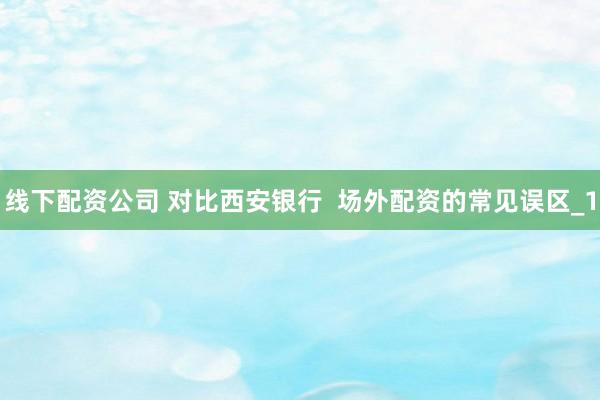 线下配资公司 对比西安银行  场外配资的常见误区_1