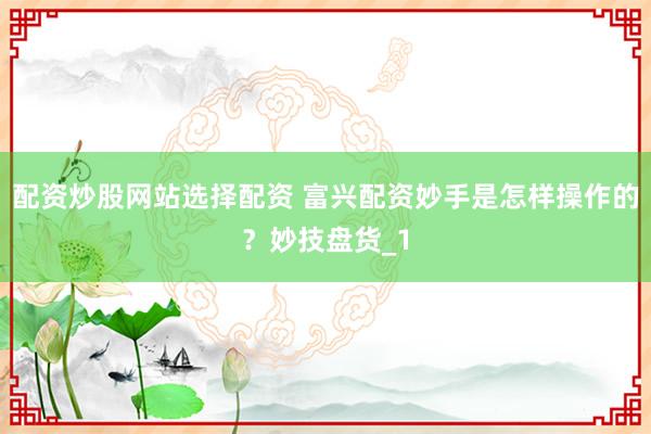 配资炒股网站选择配资 富兴配资妙手是怎样操作的？妙技盘货_1