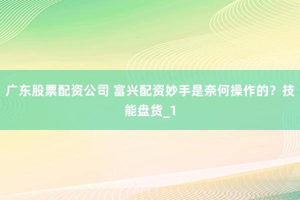 广东股票配资公司 富兴配资妙手是奈何操作的？技能盘货_1