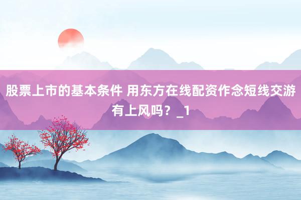 股票上市的基本条件 用东方在线配资作念短线交游有上风吗？_1