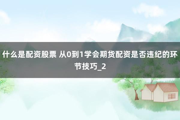什么是配资股票 从0到1学会期货配资是否违纪的环节技巧_2