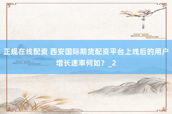 正规在线配资 西安国际期货配资平台上线后的用户增长速率何如?_2