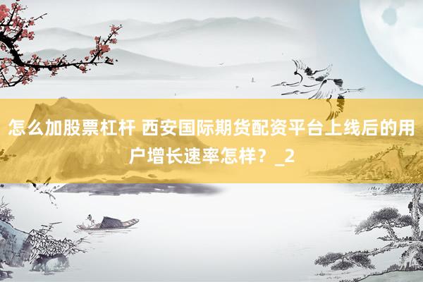 怎么加股票杠杆 西安国际期货配资平台上线后的用户增长速率怎样？_2