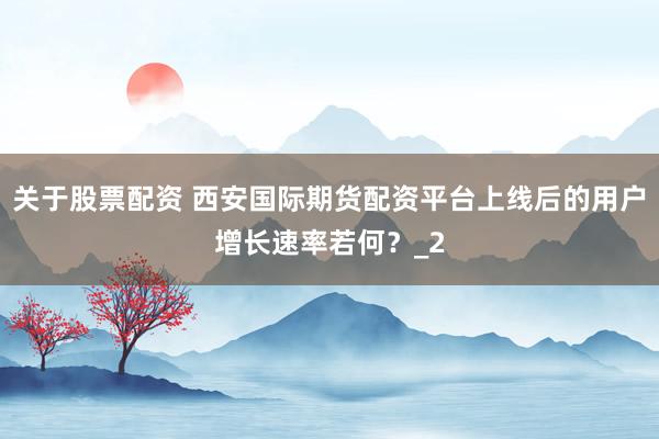 关于股票配资 西安国际期货配资平台上线后的用户增长速率若何？_2