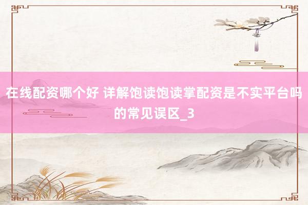 在线配资哪个好 详解饱读饱读掌配资是不实平台吗的常见误区_3