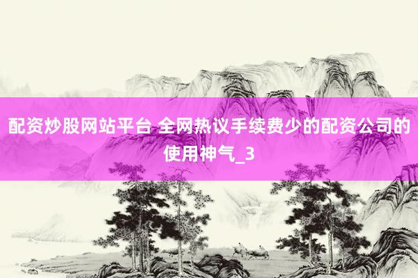 配资炒股网站平台 全网热议手续费少的配资公司的使用神气_3