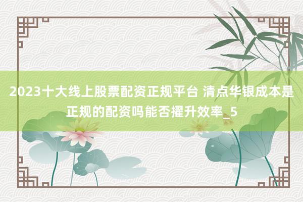 2023十大线上股票配资正规平台 清点华银成本是正规的配资吗能否擢升效率_5