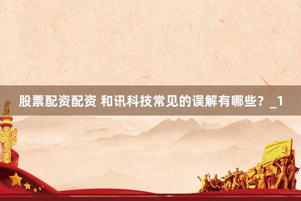股票配资配资 和讯科技常见的误解有哪些？_1