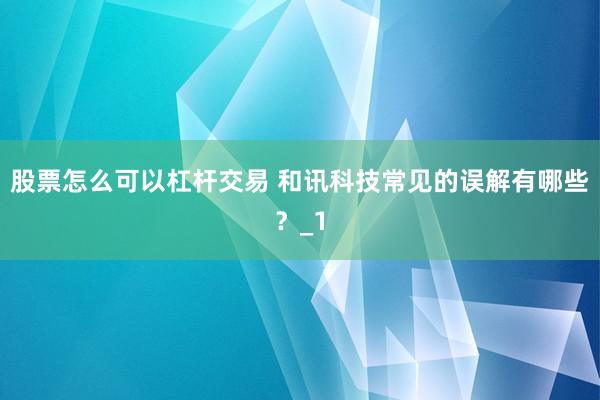 股票怎么可以杠杆交易 和讯科技常见的误解有哪些？_1