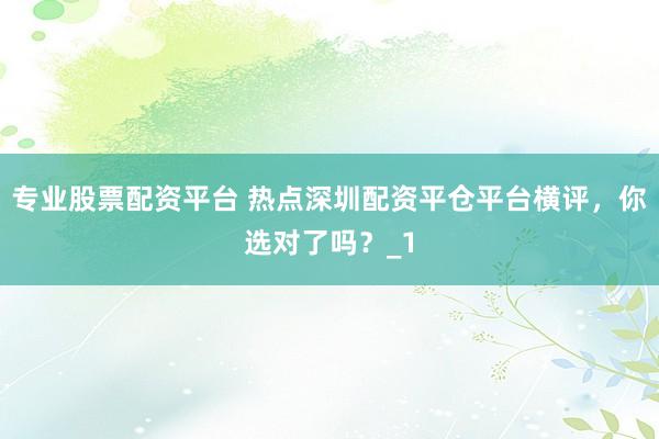 专业股票配资平台 热点深圳配资平仓平台横评，你选对了吗？_1