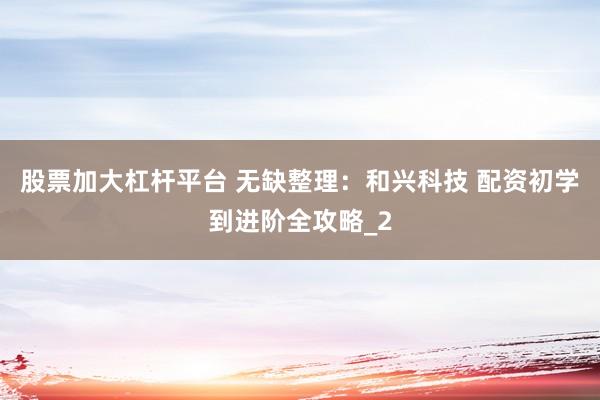 股票加大杠杆平台 无缺整理：和兴科技 配资初学到进阶全攻略_2