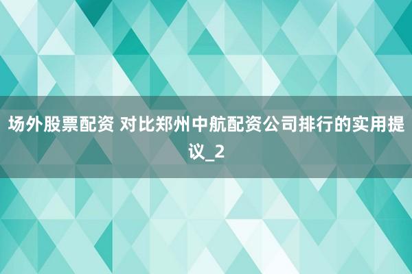 场外股票配资 对比郑州中航配资公司排行的实用提议_2