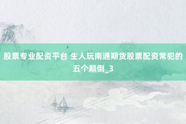 股票专业配资平台 生人玩南通期货股票配资常犯的五个颠倒_3