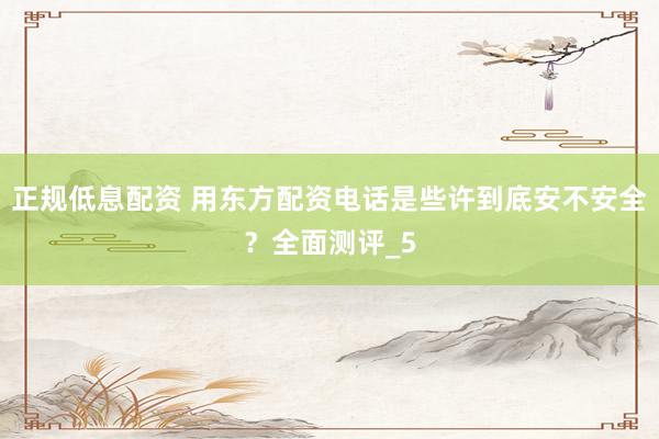 正规低息配资 用东方配资电话是些许到底安不安全？全面测评_5