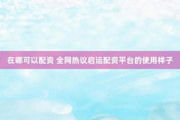 在哪可以配资 全网热议启运配资平台的使用样子