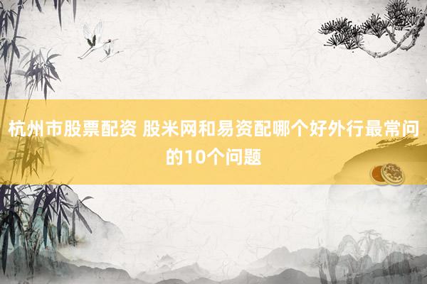 杭州市股票配资 股米网和易资配哪个好外行最常问的10个问题