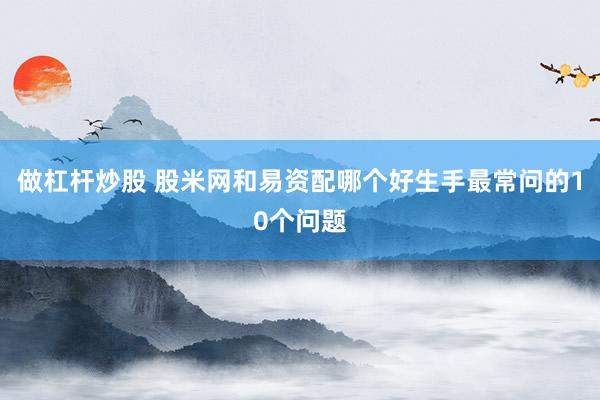 做杠杆炒股 股米网和易资配哪个好生手最常问的10个问题
