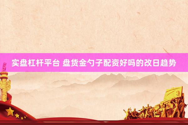 实盘杠杆平台 盘货金勺子配资好吗的改日趋势