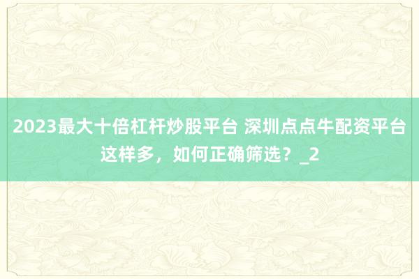 2023最大十倍杠杆炒股平台 深圳点点牛配资平台这样多，如何正确筛选？_2