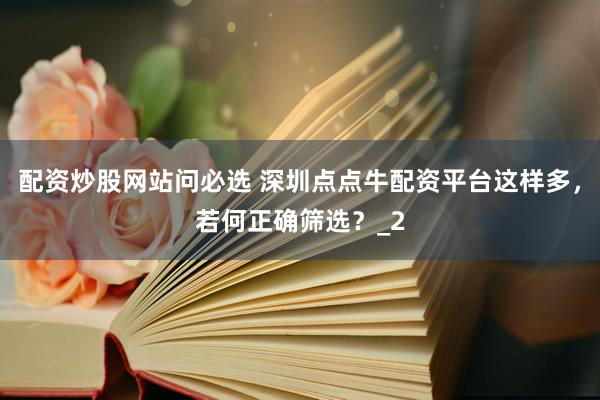 配资炒股网站问必选 深圳点点牛配资平台这样多，若何正确筛选？_2