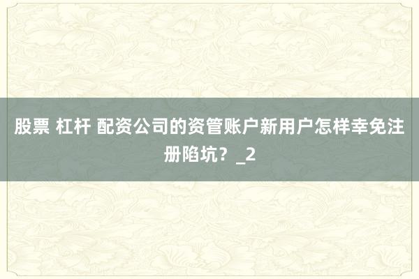 股票 杠杆 配资公司的资管账户新用户怎样幸免注册陷坑？_2