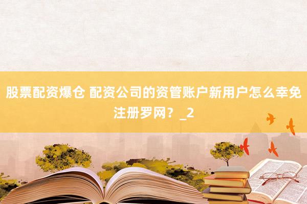 股票配资爆仓 配资公司的资管账户新用户怎么幸免注册罗网？_2