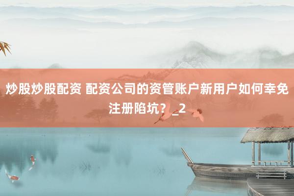 炒股炒股配资 配资公司的资管账户新用户如何幸免注册陷坑？_2