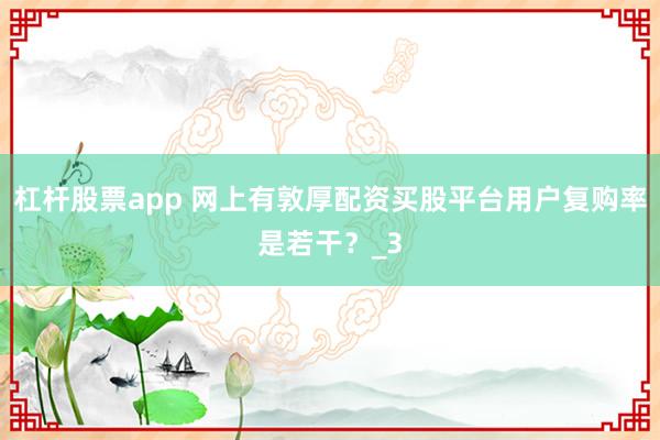 杠杆股票app 网上有敦厚配资买股平台用户复购率是若干？_3