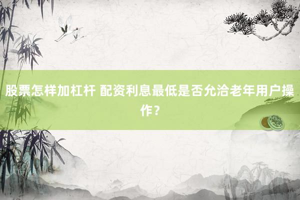 股票怎样加杠杆 配资利息最低是否允洽老年用户操作？