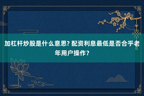 加杠杆炒股是什么意思? 配资利息最低是否合乎老年用户操作？