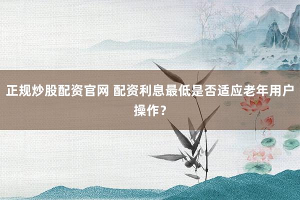 正规炒股配资官网 配资利息最低是否适应老年用户操作？