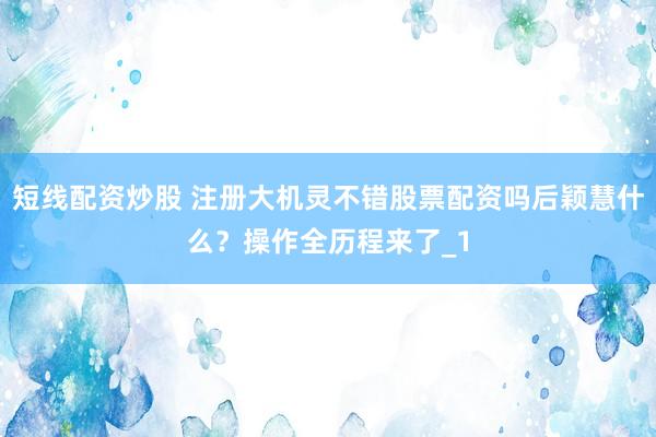 短线配资炒股 注册大机灵不错股票配资吗后颖慧什么？操作全历程来了_1