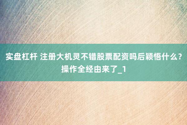 实盘杠杆 注册大机灵不错股票配资吗后颖悟什么？操作全经由来了_1