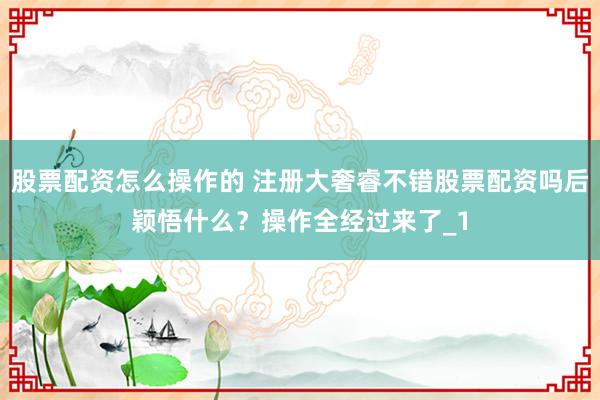 股票配资怎么操作的 注册大奢睿不错股票配资吗后颖悟什么？操作全经过来了_1