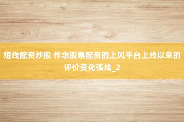 短线配资炒股 作念股票配资的上风平台上线以来的评价变化弧线_2