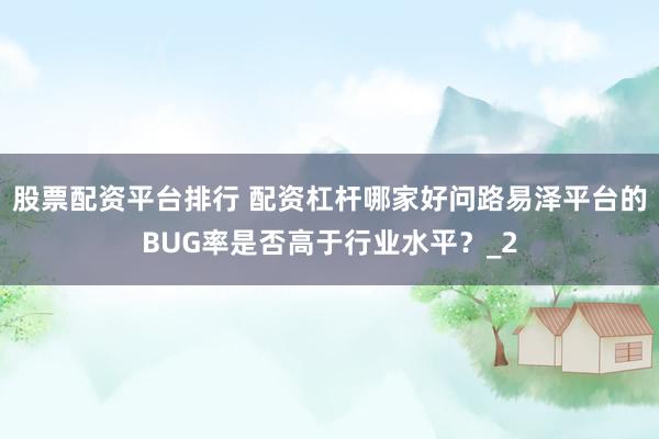 股票配资平台排行 配资杠杆哪家好问路易泽平台的BUG率是否高于行业水平？_2