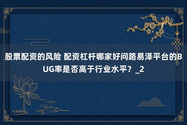 股票配资的风险 配资杠杆哪家好问路易泽平台的BUG率是否高于行业水平？_2