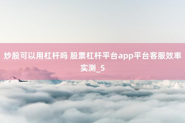 炒股可以用杠杆吗 股票杠杆平台app平台客服效率实测_5