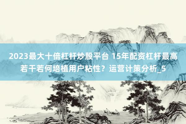 2023最大十倍杠杆炒股平台 15年配资杠杆最高若干若何培植用户粘性？运营计策分析_5